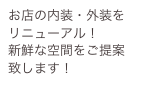 お店の内装・外装を
リニューアル！
新鮮な空間をご提案致します！